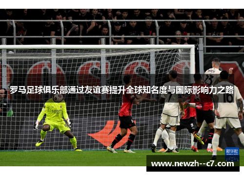 罗马足球俱乐部通过友谊赛提升全球知名度与国际影响力之路 罗马足球俱乐部通过友谊赛提升全球知名度与国际影响力之路