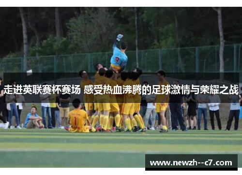 走进英联赛杯赛场 感受热血沸腾的足球激情与荣耀之战 走进英联赛杯赛场 感受热血沸腾的足球激情与荣耀之战