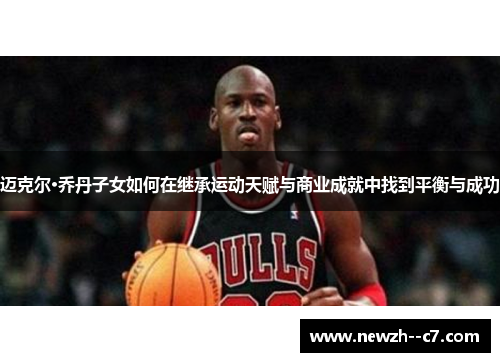 迈克尔·乔丹子女如何在继承运动天赋与商业成就中找到平衡与成功 迈克尔·乔丹子女如何在继承运动天赋与商业成就中找到平衡与成功