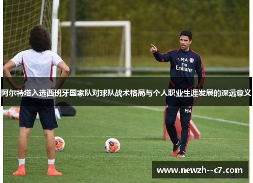 阿尔特塔入选西班牙国家队对球队战术格局与个人职业生涯发展的深远意义 阿尔特塔入选西班牙国家队对球队战术格局与个人职业生涯发展的深远意义