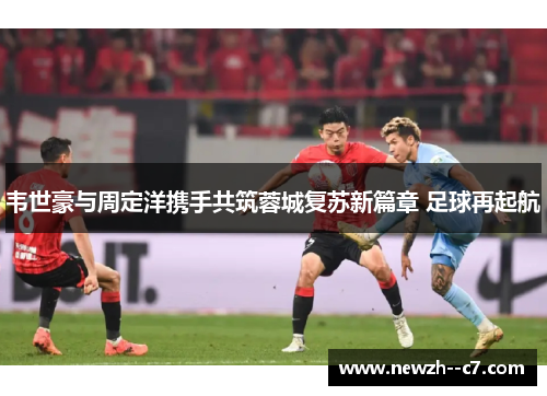 韦世豪与周定洋携手共筑蓉城复苏新篇章 足球再起航