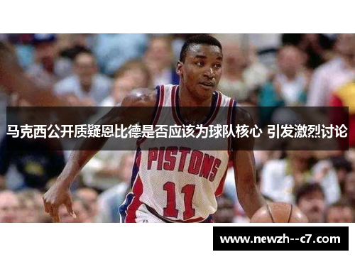 马克西公开质疑恩比德是否应该为球队核心 引发激烈讨论