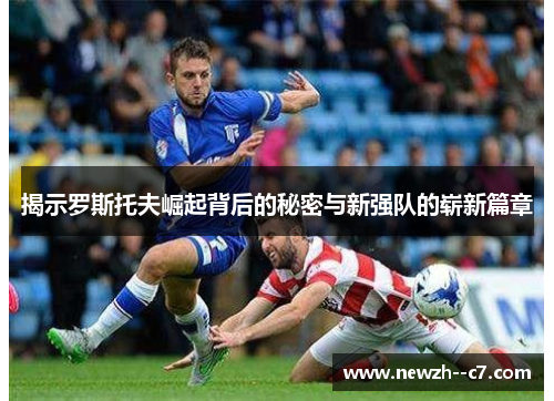 揭示罗斯托夫崛起背后的秘密与新强队的崭新篇章 揭示罗斯托夫崛起背后的秘密与新强队的崭新篇章