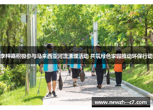 李梓嘉积极参与马来西亚河流清理活动 共筑绿色家园推动环保行动