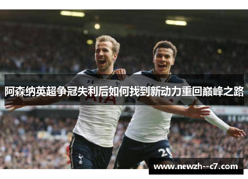 阿森纳英超争冠失利后如何找到新动力重回巅峰之路 阿森纳英超争冠失利后如何找到新动力重回巅峰之路
