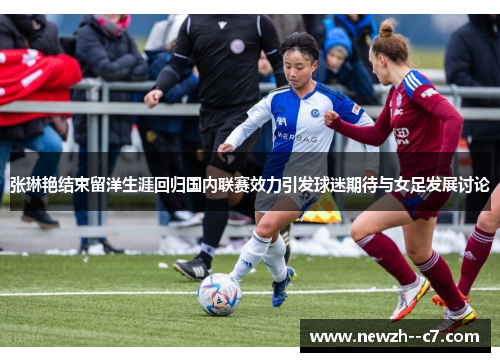 张琳艳结束留洋生涯回归国内联赛效力引发球迷期待与女足发展讨论