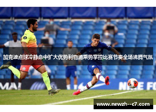 加克波点球冷静命中扩大优势利物浦乘势掌控比赛节奏全场沸腾气氛